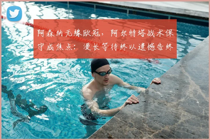 阿森纳无缘欧冠，阿尔特塔战术保守成焦点：漫长等待终以遗憾告终