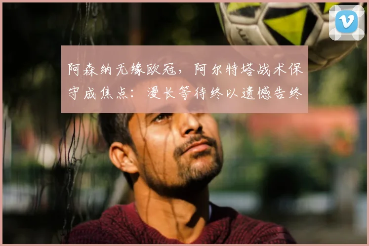 阿森纳无缘欧冠,阿尔特塔战术保守成焦点:漫长等待终以遗憾告终