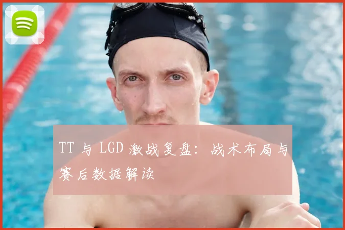 TT 与 LGD 激战复盘：战术布局与赛后数据解读