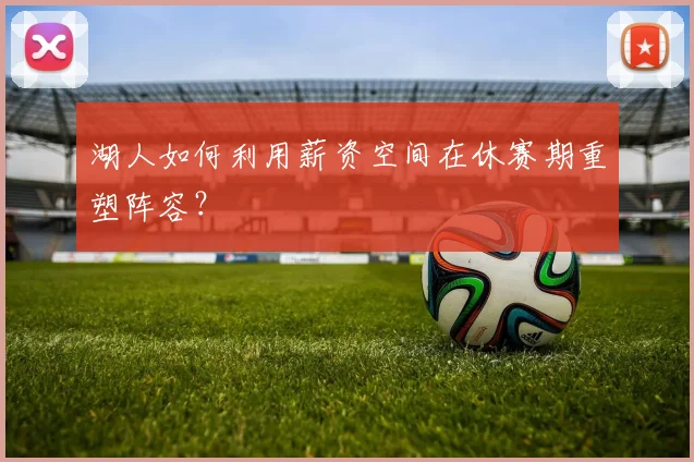 湖人如何利用薪资空间在休赛期重塑阵容？